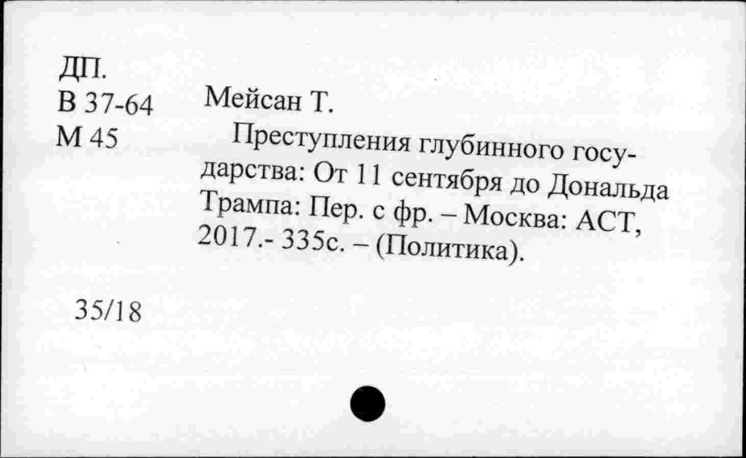 ﻿В 37-64
М45
Мейсан Т.
Преступления глубинного государства: От 11 сентября до Дональда Трампа: Пер. с фр. - Москва: АСТ, 2017.- 335с. - (Политика).
35/18